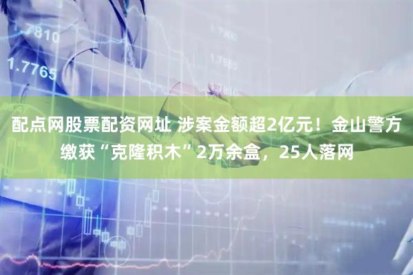 配点网股票配资网址 涉案金额超2亿元！金山警方缴获“克隆积木”2万余盒，25人落网