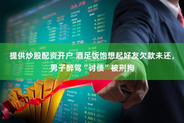 提供炒股配资开户 酒足饭饱想起好友欠款未还，男子醉驾“讨债”被刑拘