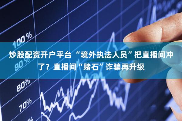 炒股配资开户平台 “境外执法人员”把直播间冲了？直播间“赌石”诈骗再升级