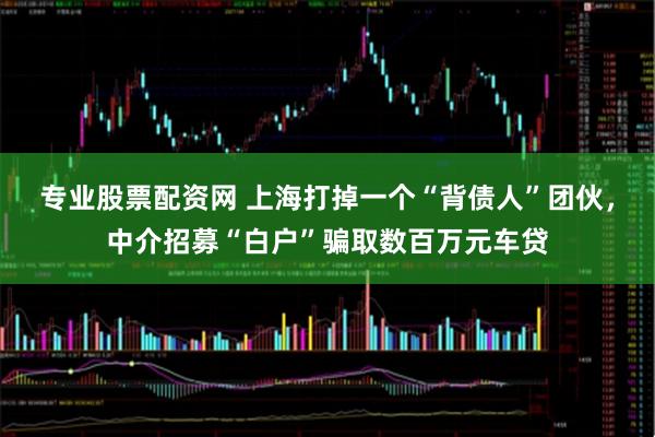 专业股票配资网 上海打掉一个“背债人”团伙，中介招募“白户”骗取数百万元车贷