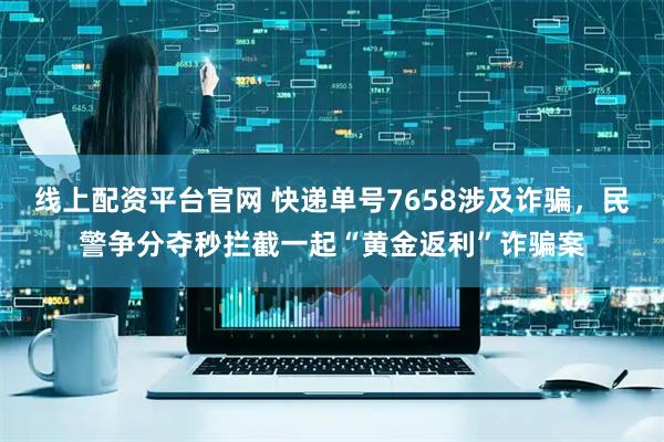 线上配资平台官网 快递单号7658涉及诈骗，民警争分夺秒拦截一起“黄金返利”诈骗案