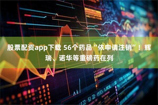 股票配资app下载 56个药品“依申请注销”！辉瑞、诺华等重磅药在列