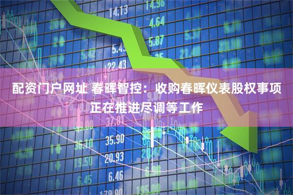 配资门户网址 春晖智控：收购春晖仪表股权事项正在推进尽调等工作