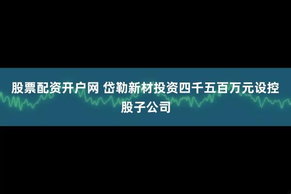 股票配资开户网 岱勒新材投资四千五百万元设控股子公司