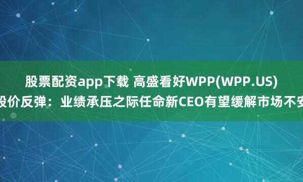 股票配资app下载 高盛看好WPP(WPP.US)股价反弹：业绩承压之际任命新CEO有望缓解市场不安