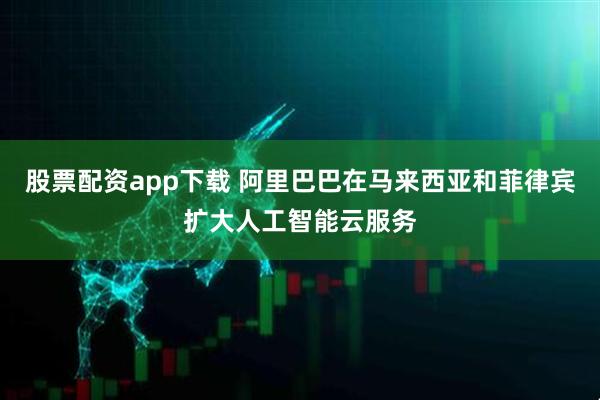 股票配资app下载 阿里巴巴在马来西亚和菲律宾扩大人工智能云服务