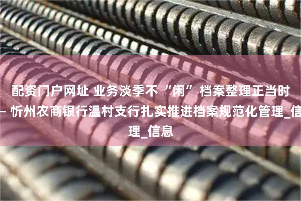 配资门户网址 业务淡季不 “闲” 档案整理正当时 —— 忻州农商银行温村支行扎实推进档案规范化管理_信息