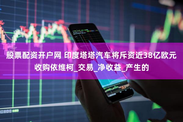 股票配资开户网 印度塔塔汽车将斥资近38亿欧元收购依维柯_交易_净收益_产生的