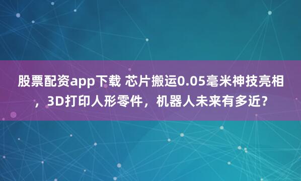 股票配资app下载 芯片搬运0.05毫米神技亮相，3D打印人形零件，机器人未来有多近？