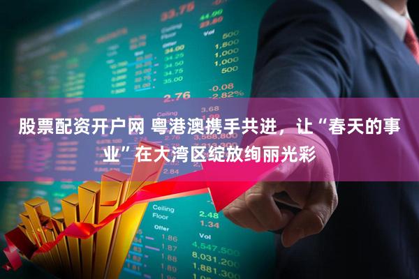股票配资开户网 粤港澳携手共进，让“春天的事业”在大湾区绽放绚丽光彩