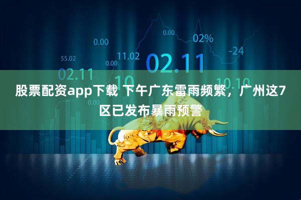 股票配资app下载 下午广东雷雨频繁，广州这7区已发布暴雨预警