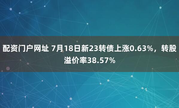 配资门户网址 7月18日新23转债上涨0.63%，转股溢价率38.57%