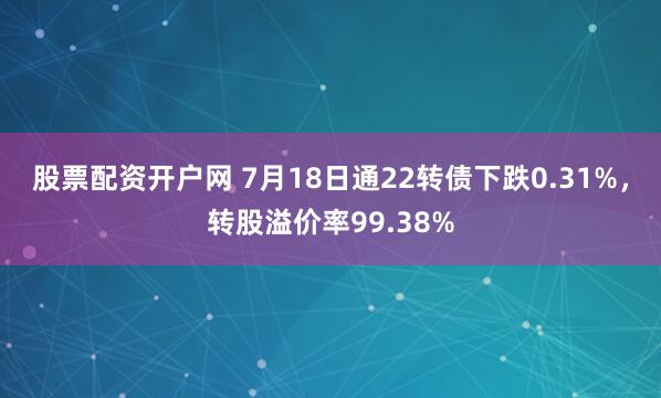 股票配资开户网 7月18日通22转债下跌0.31%，转股溢价率99.38%