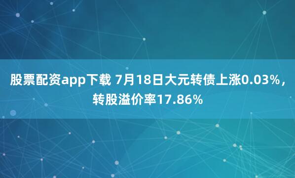 股票配资app下载 7月18日大元转债上涨0.03%，转股溢价率17.86%