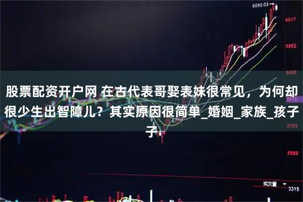 股票配资开户网 在古代表哥娶表妹很常见，为何却很少生出智障儿？其实原因很简单_婚姻_家族_孩子
