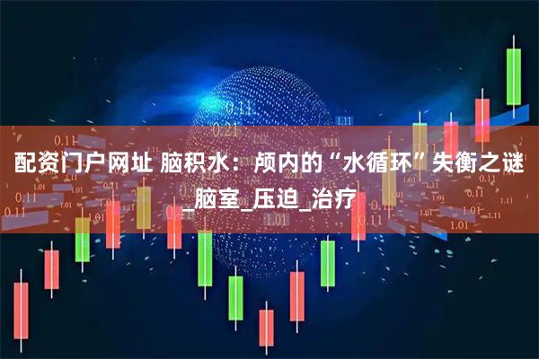 配资门户网址 脑积水：颅内的“水循环”失衡之谜_脑室_压迫_治疗
