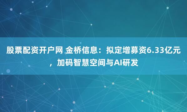 股票配资开户网 金桥信息：拟定增募资6.33亿元，加码智慧空间与AI研发