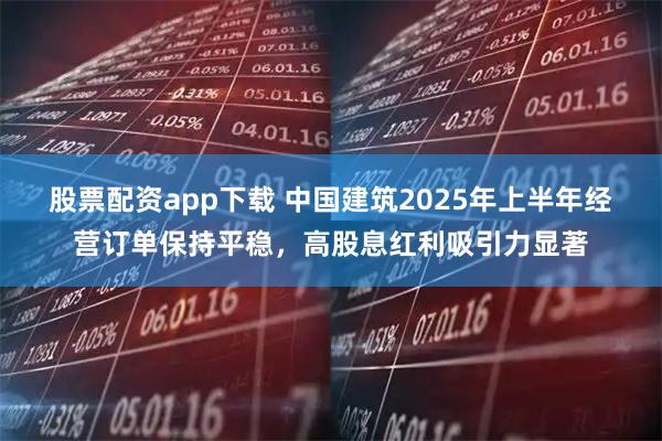 股票配资app下载 中国建筑2025年上半年经营订单保持平稳，高股息红利吸引力显著