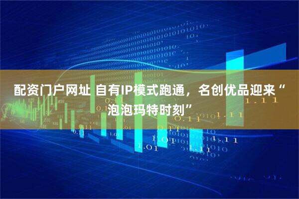 配资门户网址 自有IP模式跑通，名创优品迎来“泡泡玛特时刻”