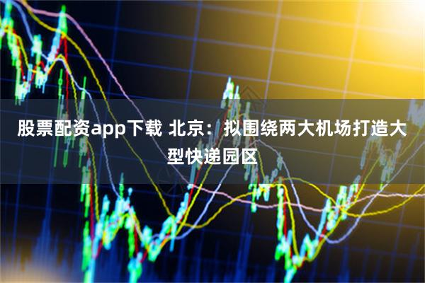 股票配资app下载 北京：拟围绕两大机场打造大型快递园区