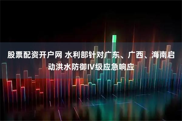 股票配资开户网 水利部针对广东、广西、海南启动洪水防御Ⅳ级应急响应