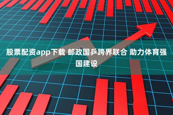 股票配资app下载 邮政国乒跨界联合 助力体育强国建设