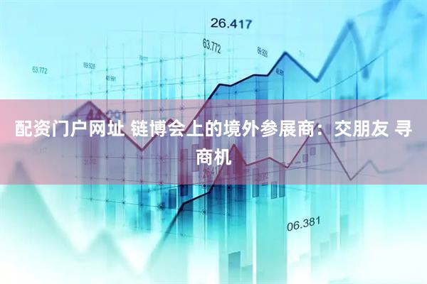 配资门户网址 链博会上的境外参展商：交朋友 寻商机