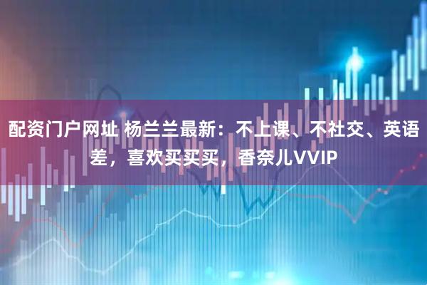 配资门户网址 杨兰兰最新：不上课、不社交、英语差，喜欢买买买，香奈儿VVIP