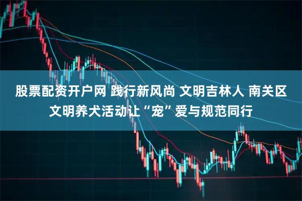 股票配资开户网 践行新风尚 文明吉林人 南关区文明养犬活动让“宠”爱与规范同行