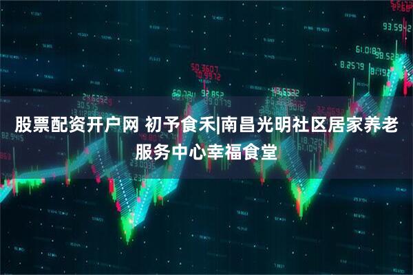 股票配资开户网 初予食禾|南昌光明社区居家养老服务中心幸福食堂
