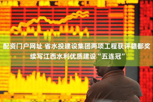 配资门户网址 省水投建设集团两项工程获评赣鄱奖 续写江西水利优质建设“五连冠”