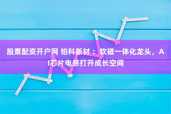 股票配资开户网 铂科新材 ：软磁一体化龙头，AI芯片电感打开成长空间