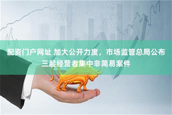 配资门户网址 加大公开力度，市场监管总局公布三起经营者集中非简易案件