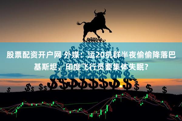 股票配资开户网 外媒:运20机群半夜偷偷降落巴基斯坦,印度飞行员要集体失眠?