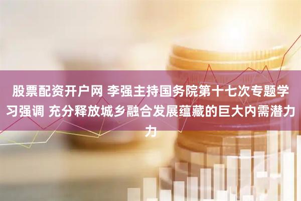 股票配资开户网 李强主持国务院第十七次专题学习强调 充分释放城乡融合发展蕴藏的巨大内需潜力