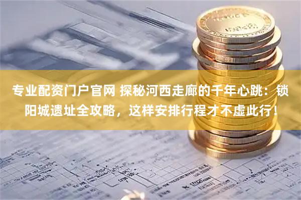 专业配资门户官网 探秘河西走廊的千年心跳：锁阳城遗址全攻略，这样安排行程才不虚此行！