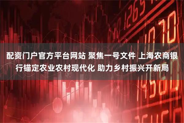 配资门户官方平台网站 聚焦一号文件 上海农商银行锚定农业农村现代化 助力乡村振兴开新局