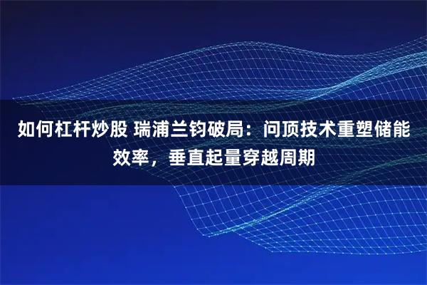 如何杠杆炒股 瑞浦兰钧破局：问顶技术重塑储能效率，垂直起量穿越周期