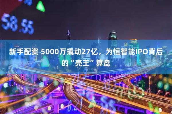 新手配资 5000万撬动27亿，为恒智能IPO背后的“壳王”算盘