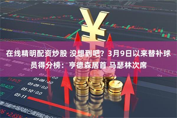 在线精明配资炒股 没想到吧？3月9日以来替补球员得分榜：亨德森居首 马瑟林次席