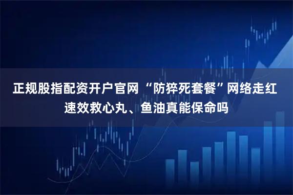 正规股指配资开户官网 “防猝死套餐”网络走红 速效救心丸、鱼油真能保命吗