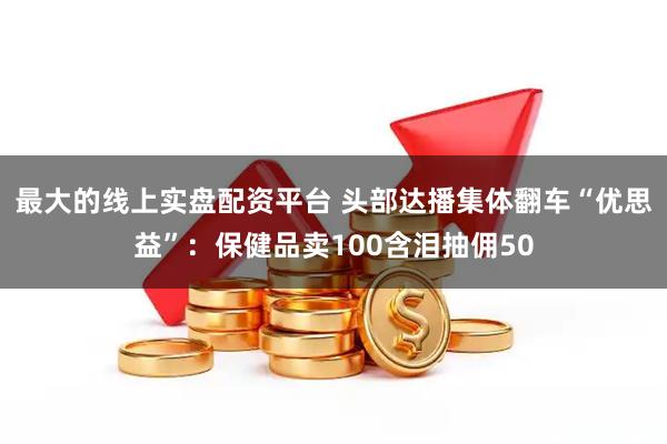 最大的线上实盘配资平台 头部达播集体翻车“优思益”：保健品卖100含泪抽佣50