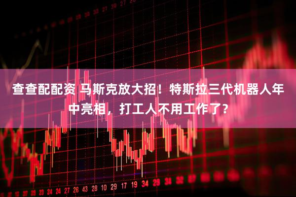 查查配配资 马斯克放大招！特斯拉三代机器人年中亮相，打工人不用工作了？