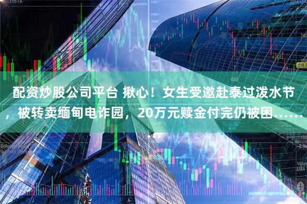 配资炒股公司平台 揪心！女生受邀赴泰过泼水节，被转卖缅甸电诈园，20万元赎金付完仍被困……
