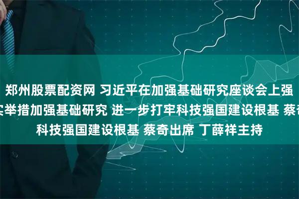 郑州股票配资网 习近平在加强基础研究座谈会上强调 以更大力度更实举措加强基础研究 进一步打牢科技强国建设根基 蔡奇出席 丁薛祥主持
