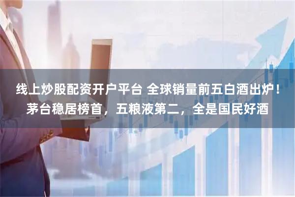 线上炒股配资开户平台 全球销量前五白酒出炉！茅台稳居榜首，五粮液第二，全是国民好酒