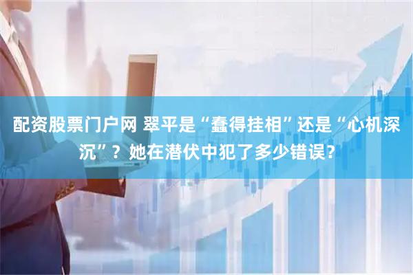 配资股票门户网 翠平是“蠢得挂相”还是“心机深沉”？她在潜伏中犯了多少错误？